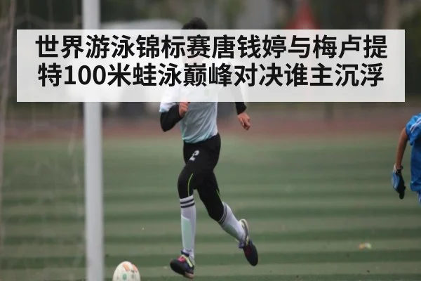 世界游泳锦标赛唐钱婷与梅卢提特100米蛙泳巅峰对决谁主沉浮