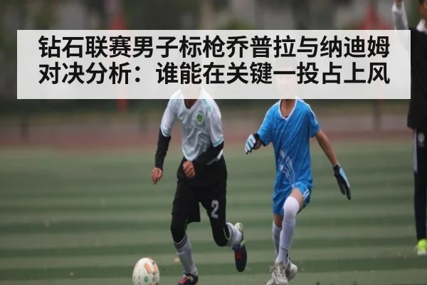 钻石联赛男子标枪乔普拉与纳迪姆对决分析：谁能在关键一投占上风